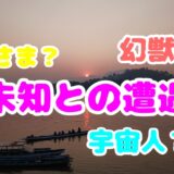 神さま？幻獣？宇宙人？未知との遭遇